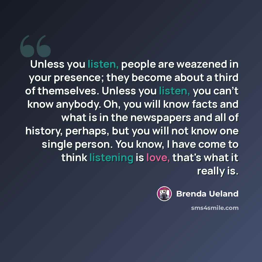 “Unless you listen, people are weazened in your presence; they become about a third of themselves. Unless you listen, you can't know anybody. Oh, you will know facts and what is in the newspapers and all of history, perhaps, but you will not know one single person. You know, I have come to think…” quote by Brenda Ueland