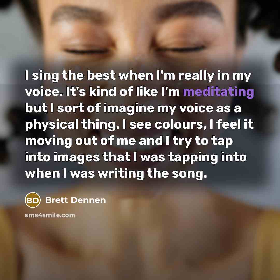 “I sing the best when I'm really in my voice. It's kind of like I'm meditating but I sort of imagine my voice as a physical thing. I see colours, I feel it moving out of me and I try to tap into images that I was tapping into when I was writing the song.” quote by Brett Dennen