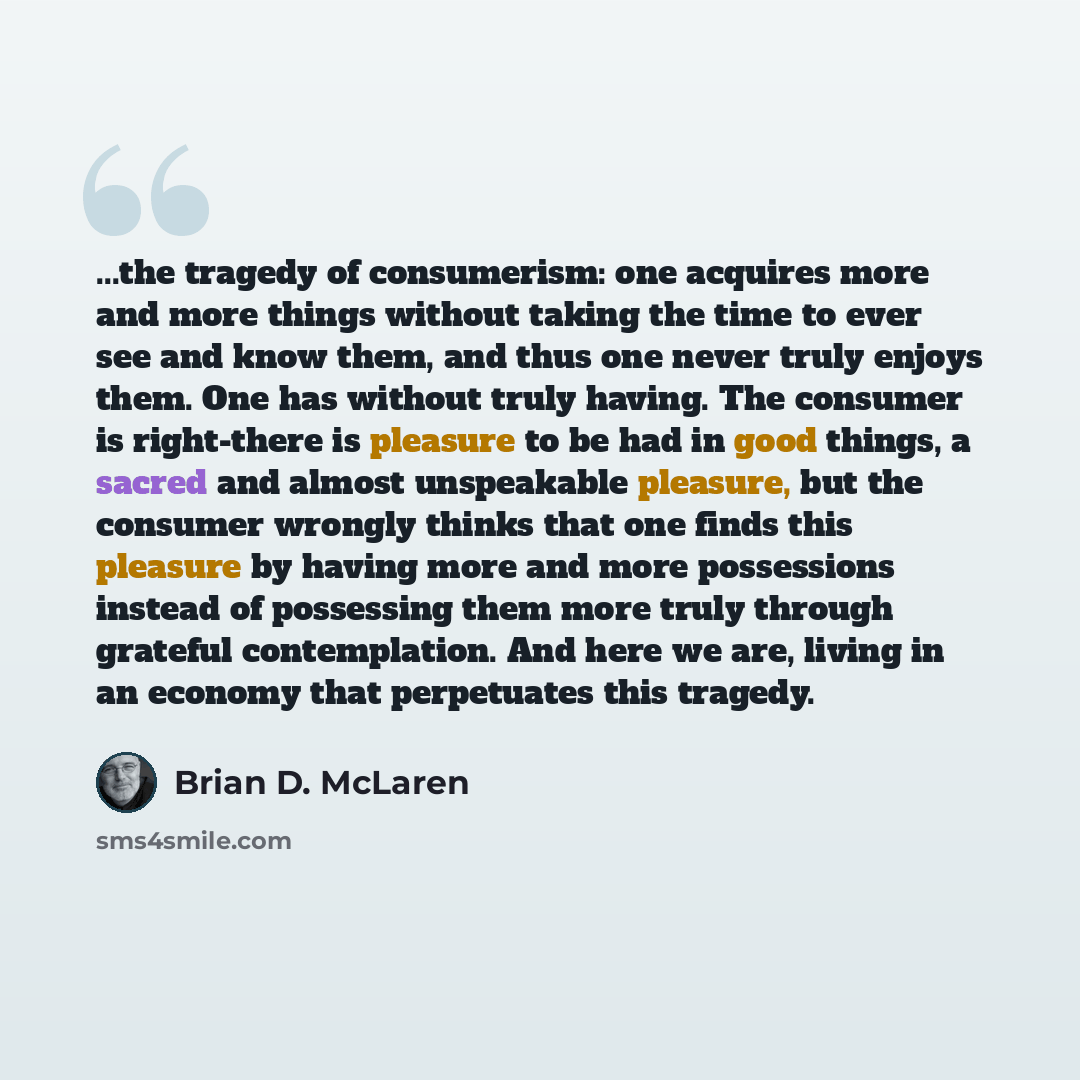 “...the tragedy of consumerism: one acquires more and more things without taking the time to ever see and know them, and thus one never truly enjoys them. One has without truly having. The consumer is right-there is pleasure to be had in good things, a sacred and almost unspeakable pleasure, but…” quote by Brian D. McLaren