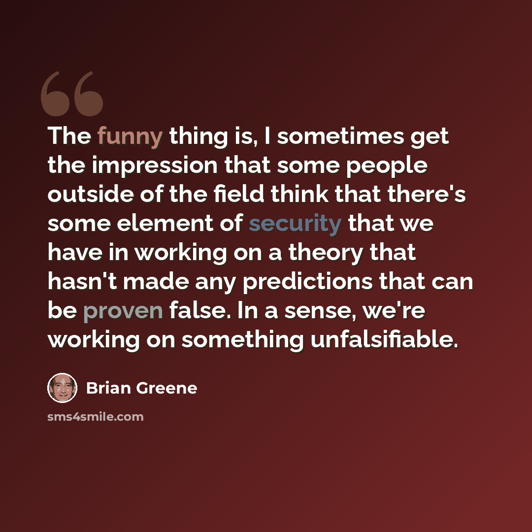 “The funny thing is, I sometimes get the impression that some people outside of the field think that there's some element of security that we have in working on a theory that hasn't made any predictions that can be proven false. In a sense, we're working on something unfalsifiable.” quote by Brian Greene