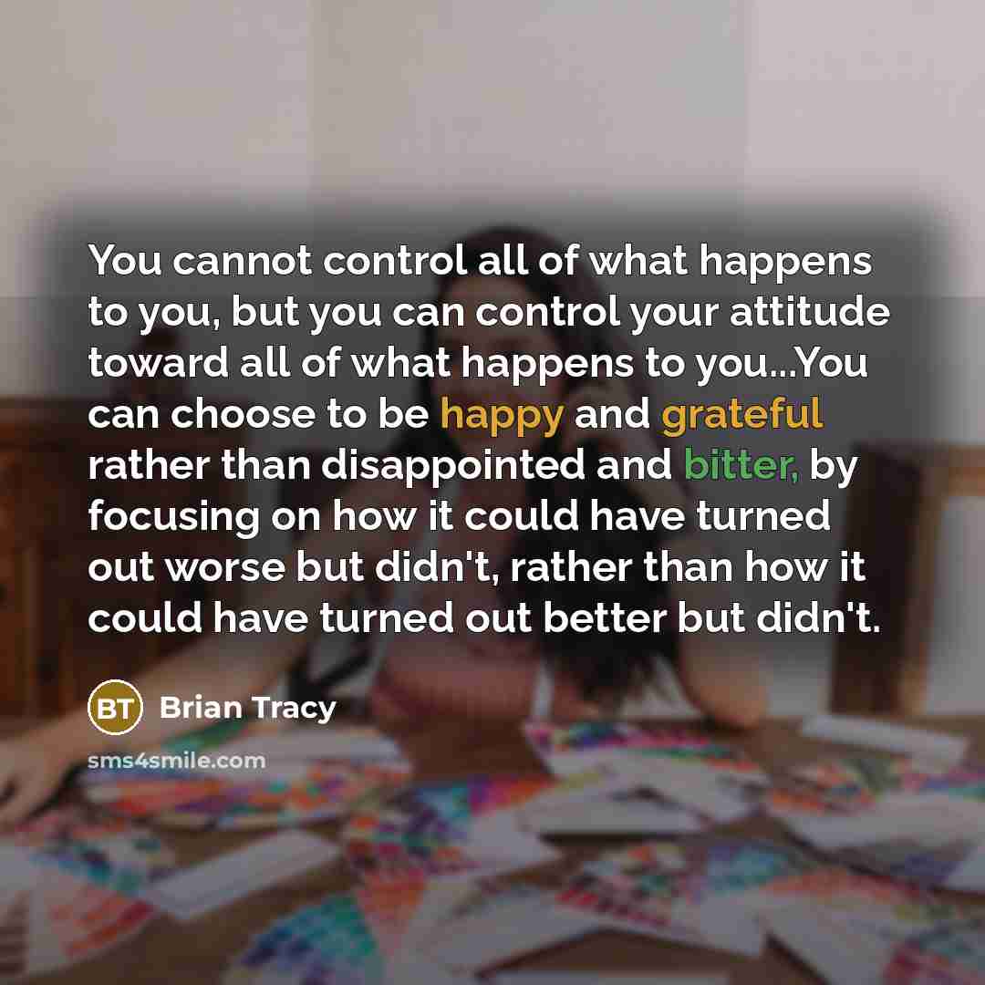 “You cannot control all of what happens to you, but you can control your attitude toward all of what happens to you...You can choose to be happy and grateful rather than disappointed and bitter, by focusing on how it could have turned out worse but didn't, rather than how it could have turned out…” quote by Brian Tracy