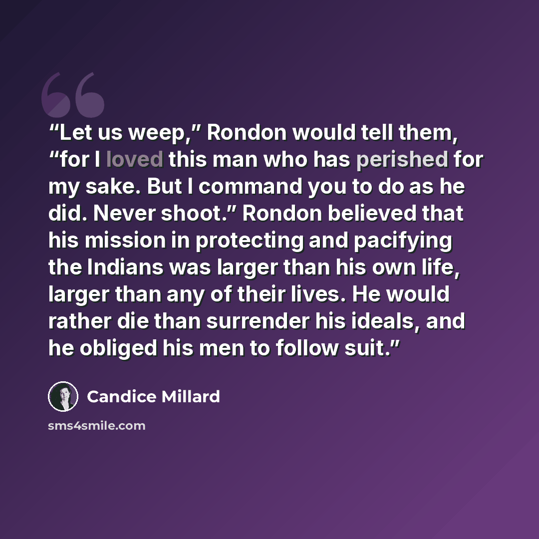 “Let us weep,” Rondon would tell them, “for I loved this man who has perished for my sake. But I command you to do as he did. Never shoot.” Rondon believed that his mission in protecting and pacifying the Indians was larger than his own life, larger than any of their lives. He would rather die than…” quote by Candice Millard