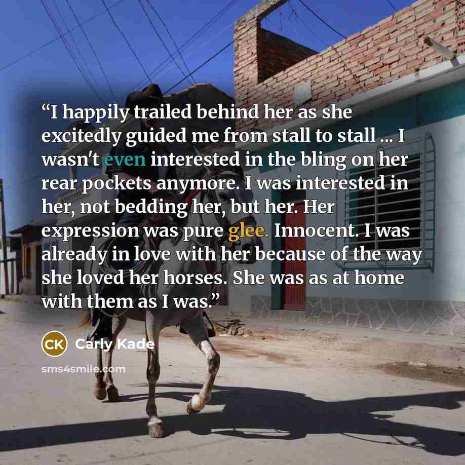 “I happily trailed behind her as she excitedly guided me from stall to stall ... I wasn't even interested in the bling on her rear pockets anymore. I was interested in her, not bedding her, but her. Her expression was pure glee. Innocent. I was already in love with her because of the way she loved…” quote by Carly Kade