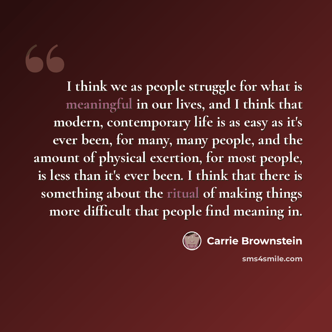 “I think we as people struggle for what is meaningful in our lives, and I think that modern, contemporary life is as easy as it's ever been, for many, many people, and the amount of physical exertion, for most people, is less than it's ever been. I think that there is something about the ritual of…” quote by Carrie Brownstein