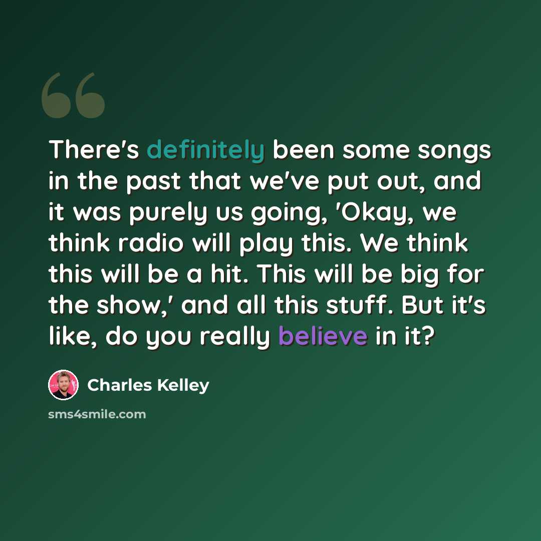 “There's definitely been some songs in the past that we've put out, and it was purely us going, 'Okay, we think radio will play this. We think this will be a hit. This will be big for the show,' and all this stuff. But it's like, do you really believe in it?” quote by Charles Kelley