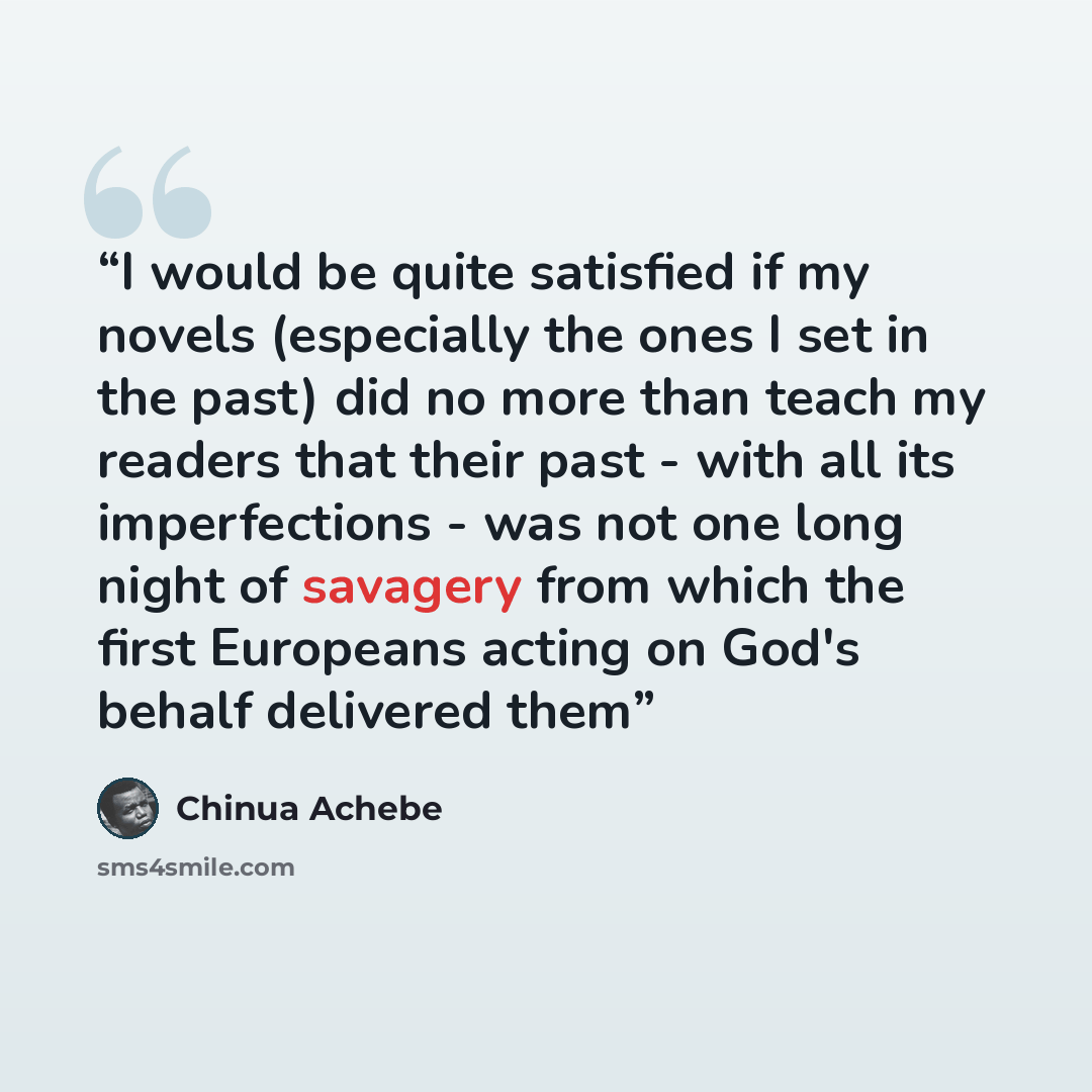 “I would be quite satisfied if my novels (especially the ones I set in the past) did no more than teach my readers that their past - with all its imperfections - was not one long night of savagery from which the first Europeans acting on God's behalf delivered them” quote by Chinua Achebe