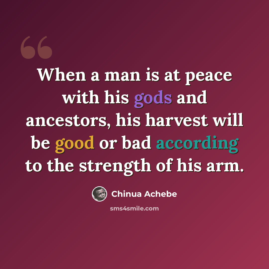 “When a man is at peace with his gods and ancestors, his harvest will be good or bad according to the strength of his arm.” quote by Chinua Achebe