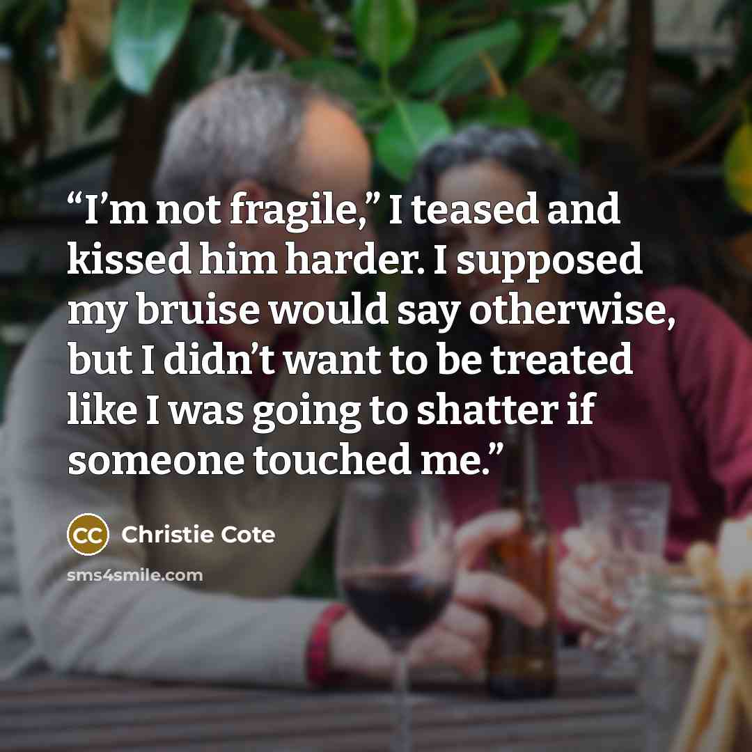 “I’m not fragile,” I teased and kissed him harder. I supposed my bruise would say otherwise, but I didn’t want to be treated like I was going to shatter if someone touched me.” quote by Christie Cote