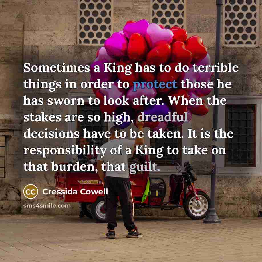“Sometimes a King has to do terrible things in order to protect those he has sworn to look after. When the stakes are so high, dreadful decisions have to be taken. It is the responsibility of a King to take on that burden, that guilt.” quote by Cressida Cowell
