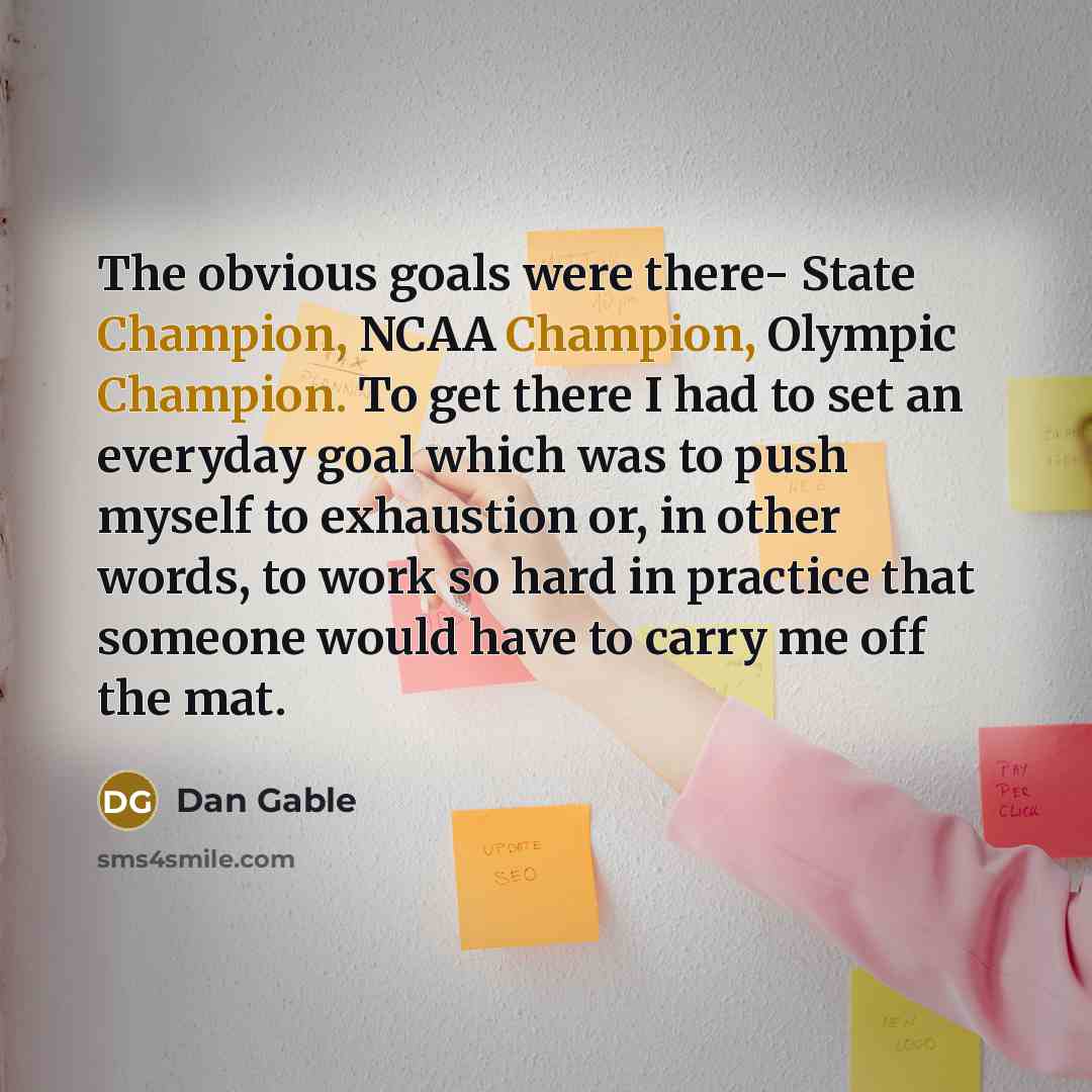 “The obvious goals were there- State Champion, NCAA Champion, Olympic Champion. To get there I had to set an everyday goal which was to push myself to exhaustion or, in other words, to work so hard in practice that someone would have to carry me off the mat.” quote by Dan Gable