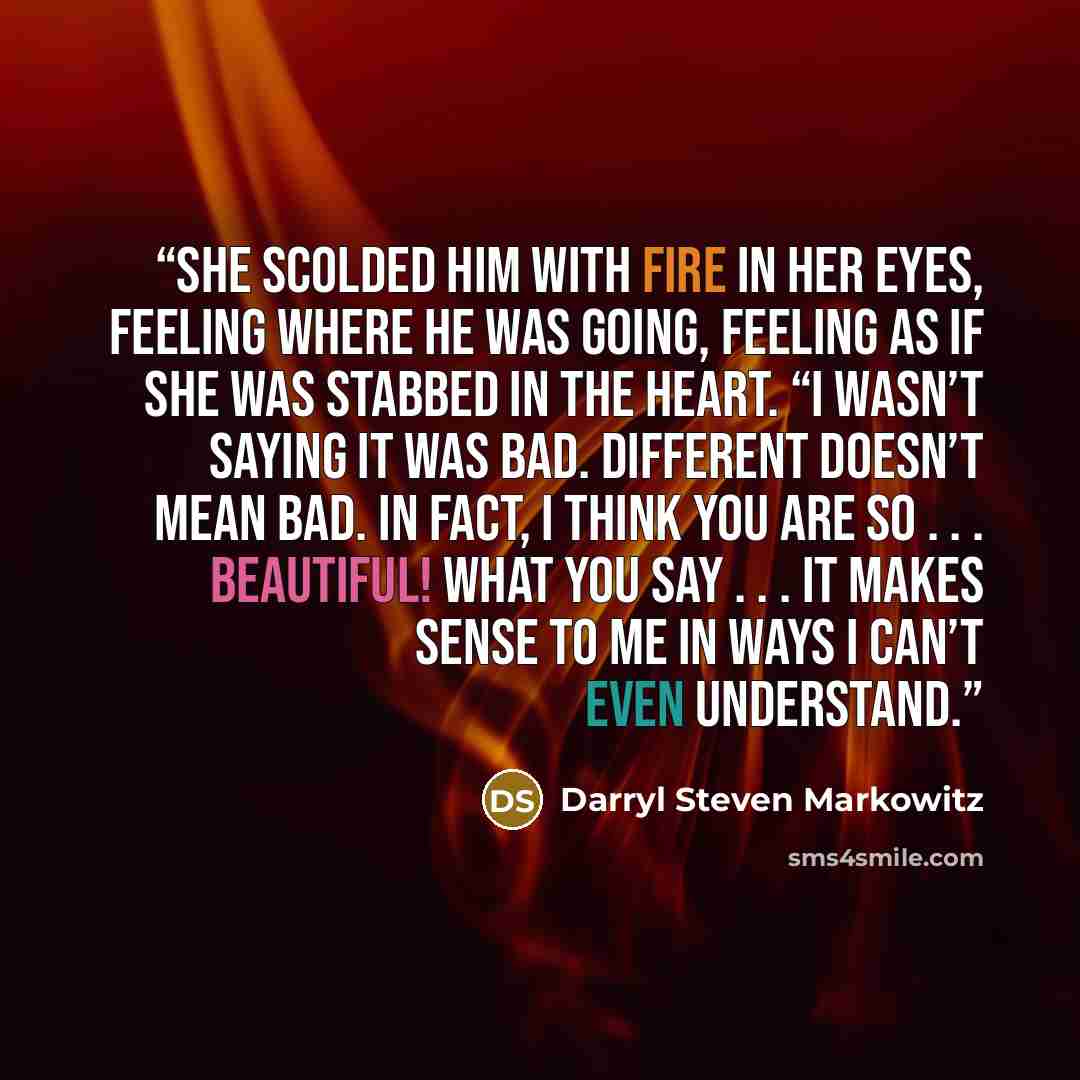 “She scolded him with fire in her eyes, feeling where he was going, feeling as if she was stabbed in the heart. “I wasn’t saying it was bad. Different doesn’t mean bad. In fact, I think you are so . . . beautiful! What you say . . . it makes sense to me in ways I can’t even understand.” quote by Darryl Steven Markowitz