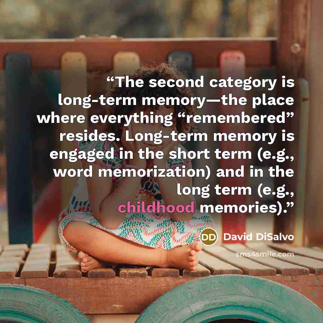 “The second category is long-term memory—the place where everything “remembered” resides. Long-term memory is engaged in the short term (e.g., word memorization) and in the long term (e.g., childhood memories).” quote by David DiSalvo