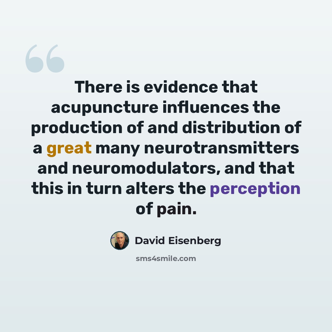 “There is evidence that acupuncture influences the production of and distribution of a great many neurotransmitters and neuromodulators, and that this in turn alters the perception of pain.” quote by David Eisenberg