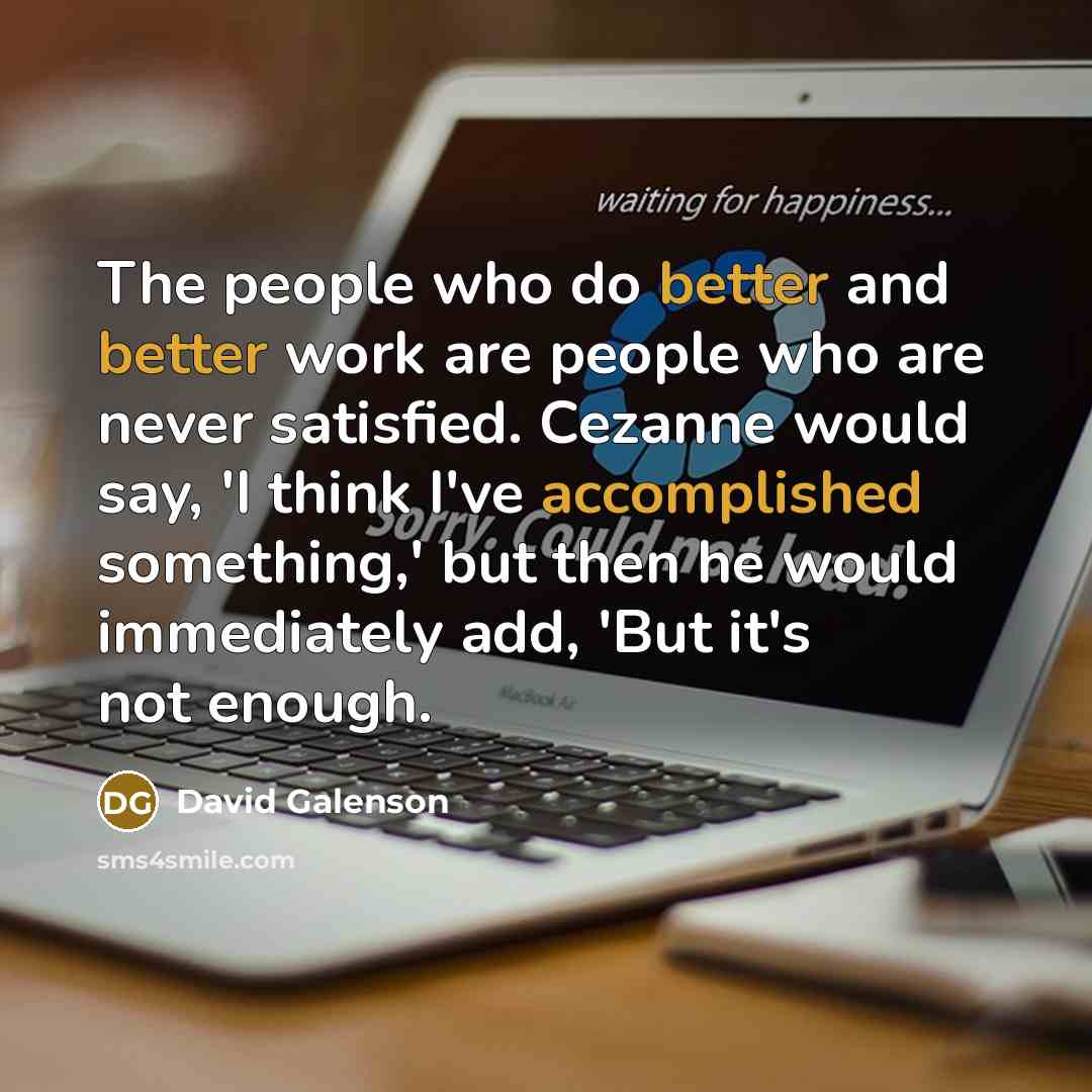 “The people who do better and better work are people who are never satisfied. Cezanne would say, 'I think I've accomplished something,' but then he would immediately add, 'But it's not enough.” quote by David Galenson