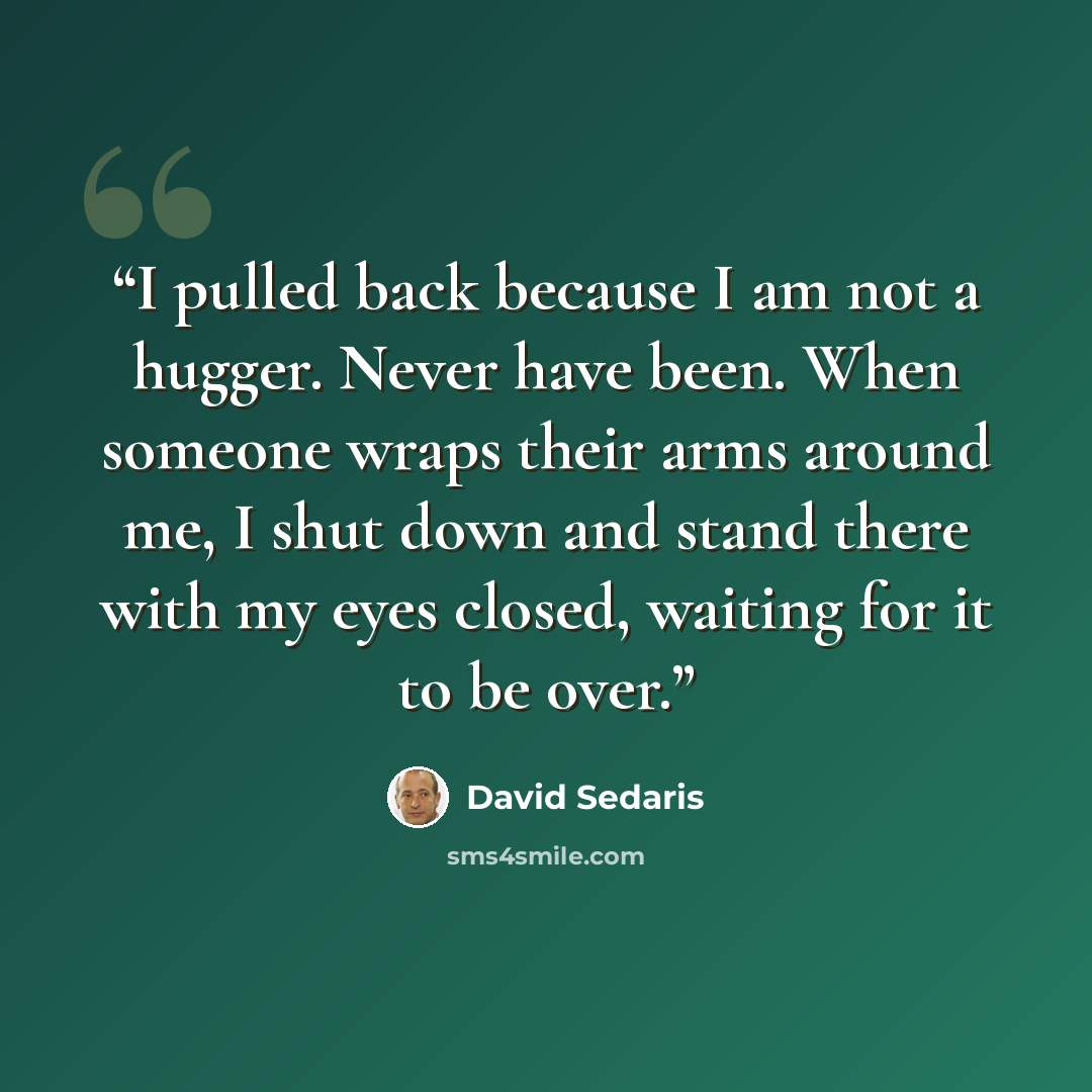 “I pulled back because I am not a hugger. Never have been. When someone wraps their arms around me, I shut down and stand there with my eyes closed, waiting for it to be over.” quote by David Sedaris