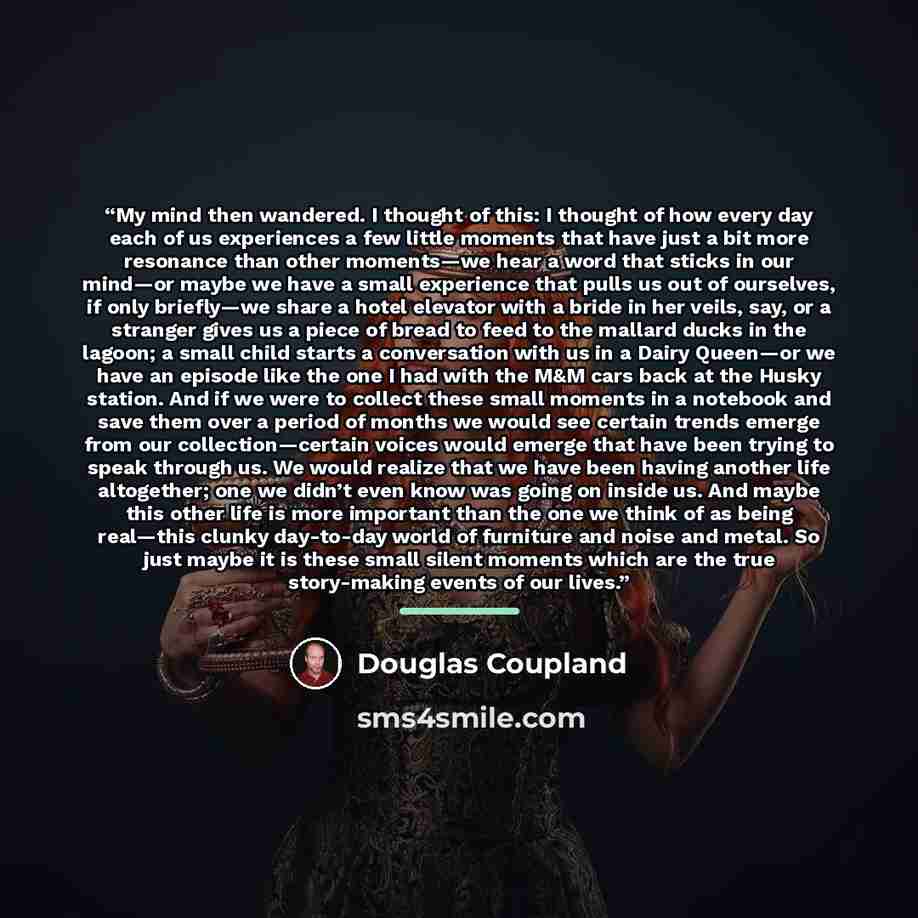 “My mind then wandered. I thought of this: I thought of how every day each of us experiences a few little moments that have just a bit more resonance than other moments—we hear a word that sticks in our mind—or maybe we have a small experience that pulls us out of ourselves, if only briefly—we…” quote by Douglas Coupland