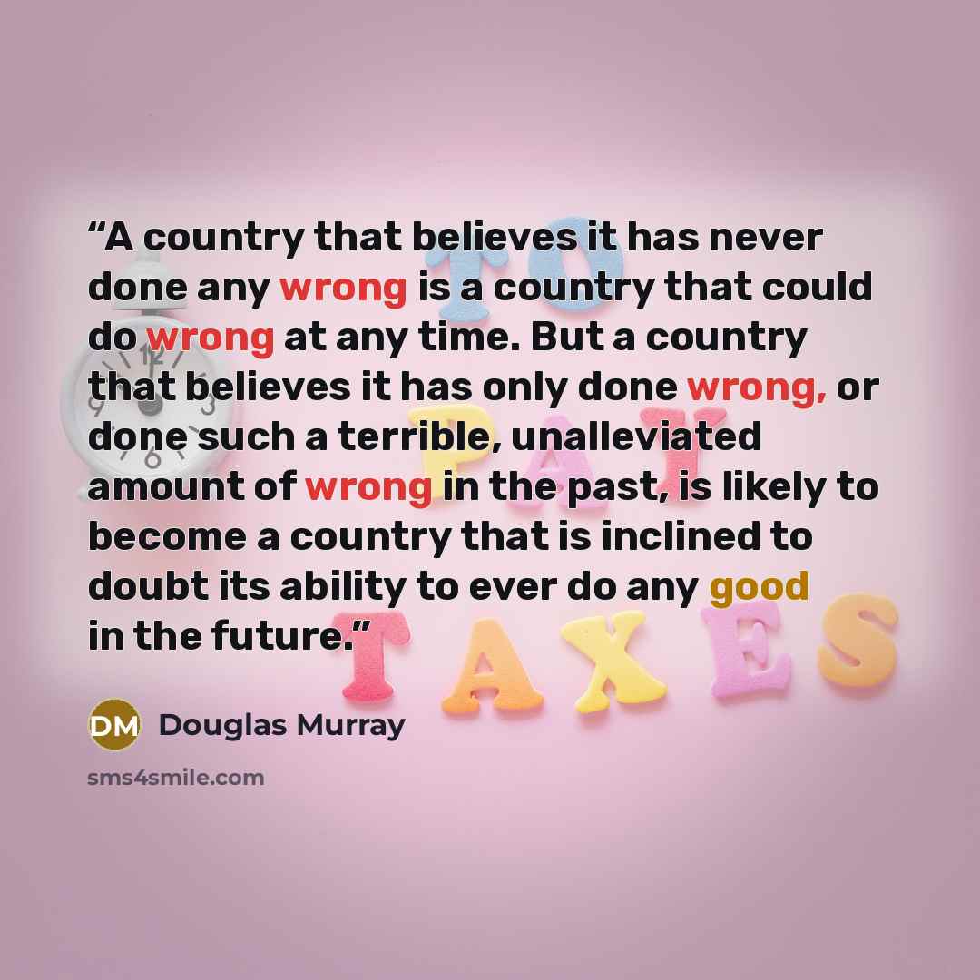 “A country that believes it has never done any wrong is a country that could do wrong at any time. But a country that believes it has only done wrong, or done such a terrible, unalleviated amount of wrong in the past, is likely to become a country that is inclined to doubt its ability to ever do…” quote by Douglas Murray