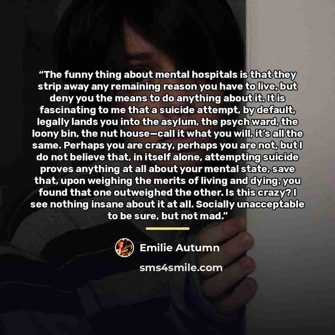 “The funny thing about mental hospitals is that they strip away any remaining reason you have to live, but deny you the means to do anything about it. It is fascinating to me that a suicide attempt, by default, legally lands you into the asylum, the psych ward, the loony bin, the nut house—call it…” quote by Emilie Autumn