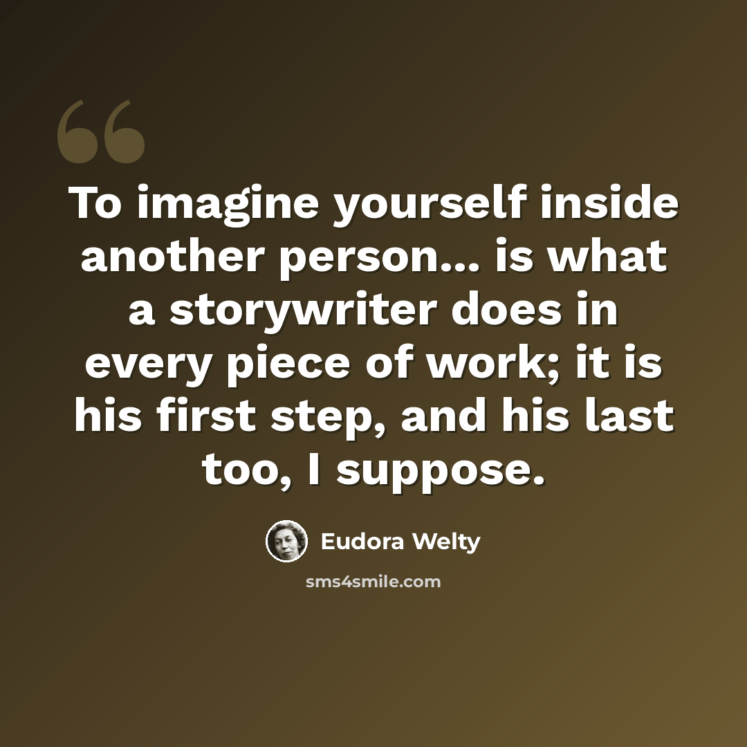 “To imagine yourself inside another person... is what a storywriter does in every piece of work; it is his first step, and his last too, I suppose.” quote by Eudora Welty