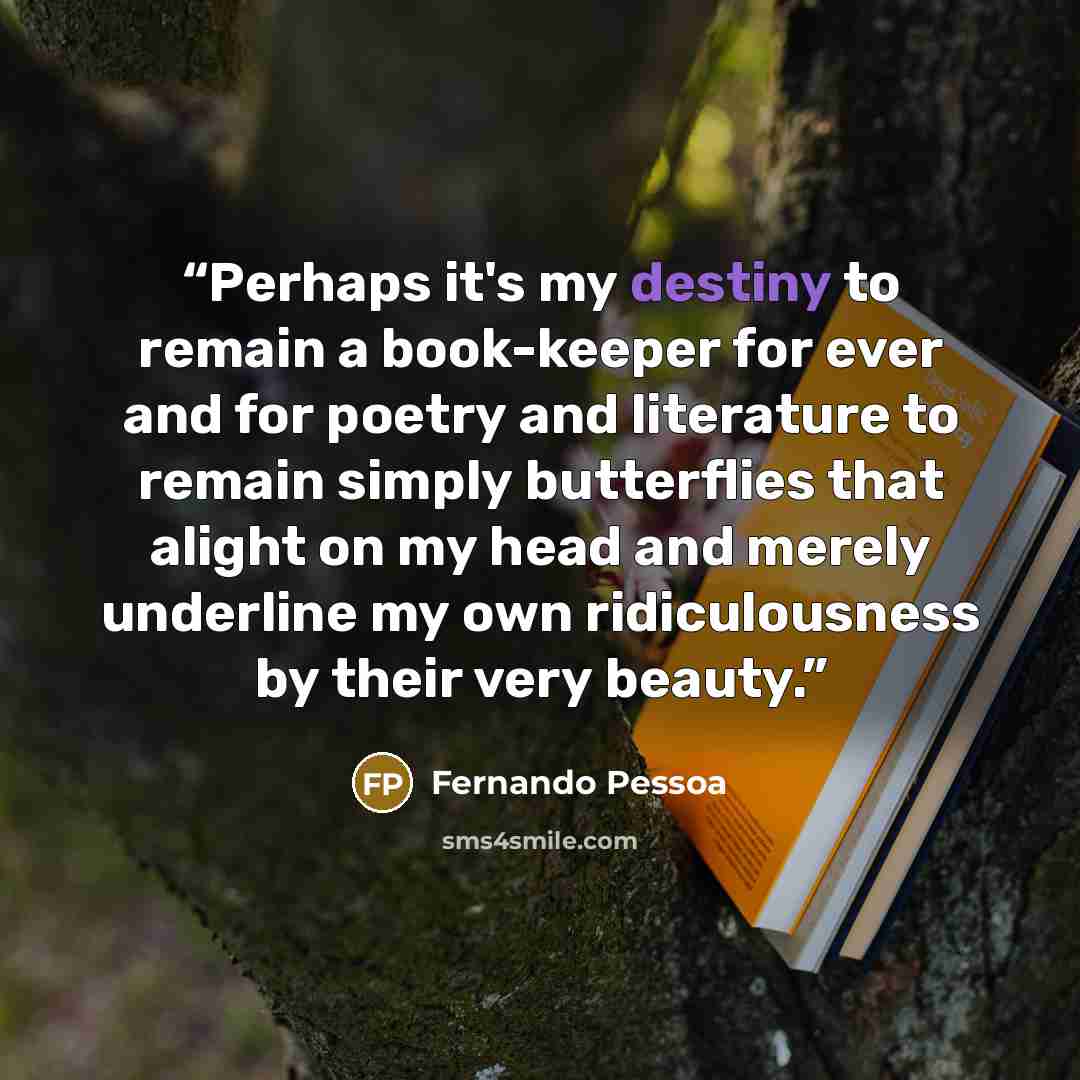 “Perhaps it's my destiny to remain a book-keeper for ever and for poetry and literature to remain simply butterflies that alight on my head and merely underline my own ridiculousness by their very beauty.” quote by Fernando Pessoa