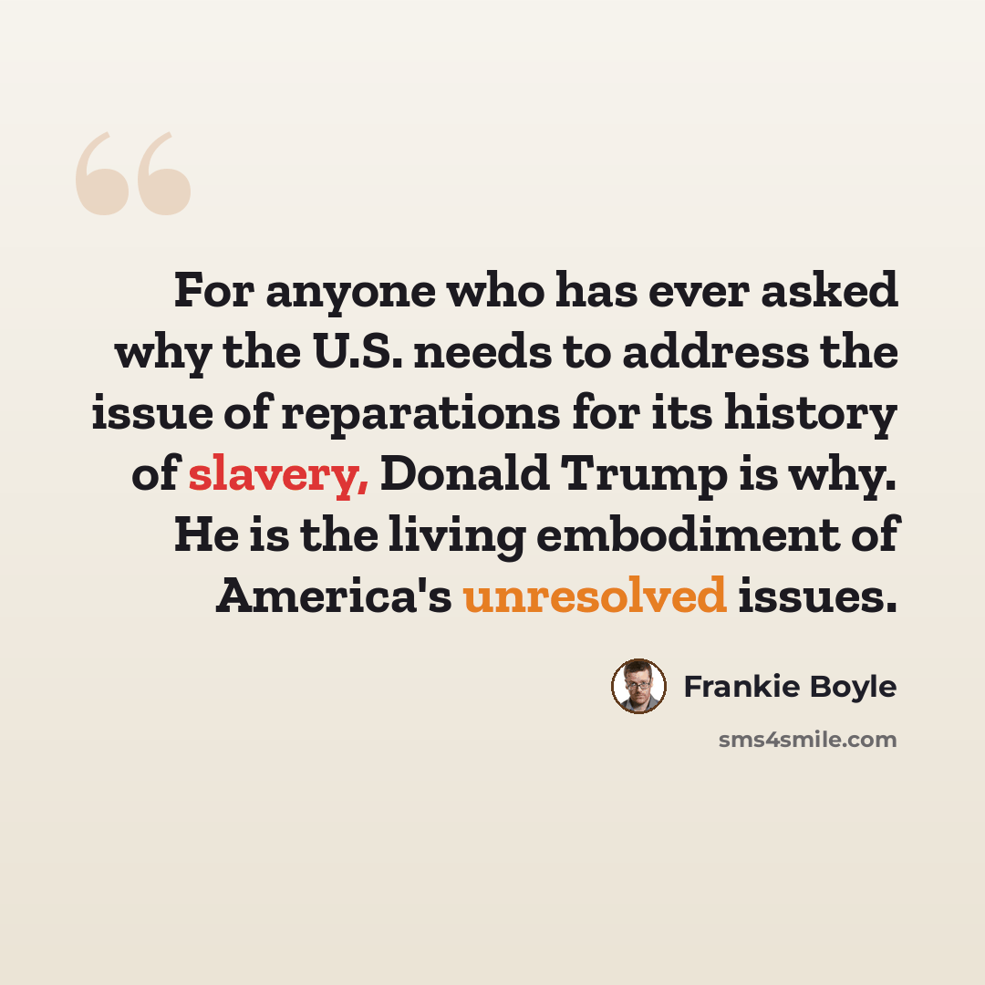 “For anyone who has ever asked why the U.S. needs to address the issue of reparations for its history of slavery, Donald Trump is why. He is the living embodiment of America's unresolved issues.” quote by Frankie Boyle