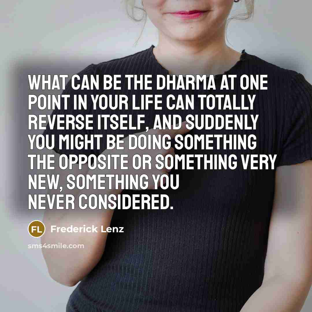 “What can be the dharma at one point in your life can totally reverse itself, and suddenly you might be doing something the opposite or something very new, something you never considered.” quote by Frederick Lenz