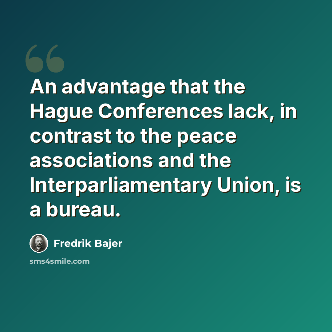 “An advantage that the Hague Conferences lack, in contrast to the peace associations and the Interparliamentary Union, is a bureau.” quote by Fredrik Bajer