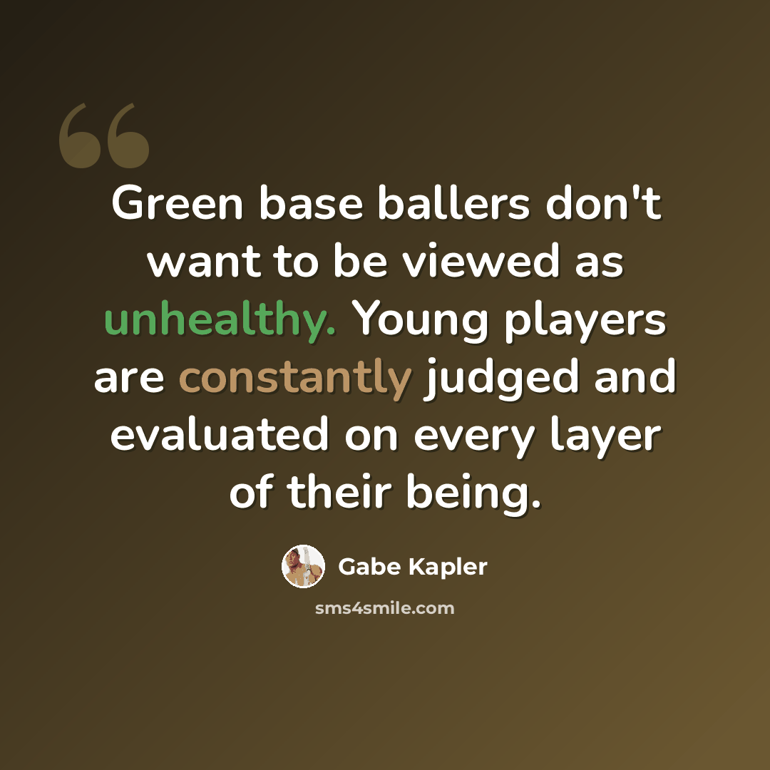 “Green base ballers don't want to be viewed as unhealthy. Young players are constantly judged and evaluated on every layer of their being.” quote by Gabe Kapler