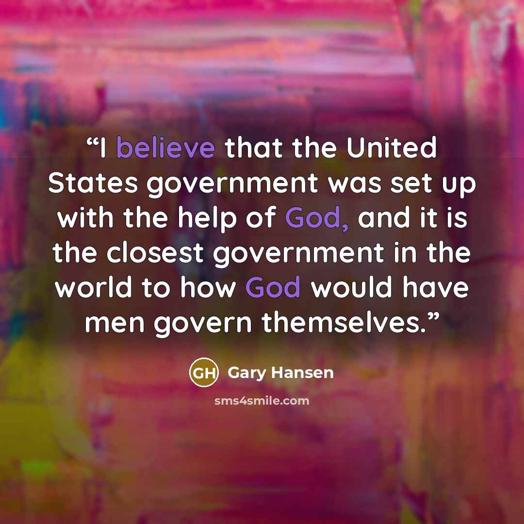“I believe that the United States government was set up with the help of God, and it is the closest government in the world to how God would have men govern themselves.” quote by Gary Hansen