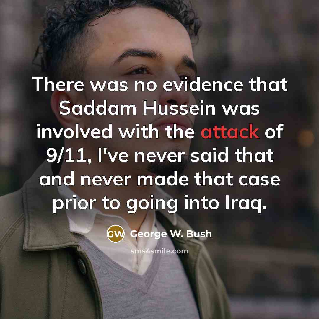 “There was no evidence that Saddam Hussein was involved with the attack of 9/11, I've never said that and never made that case prior to going into Iraq.” quote by George W. Bush