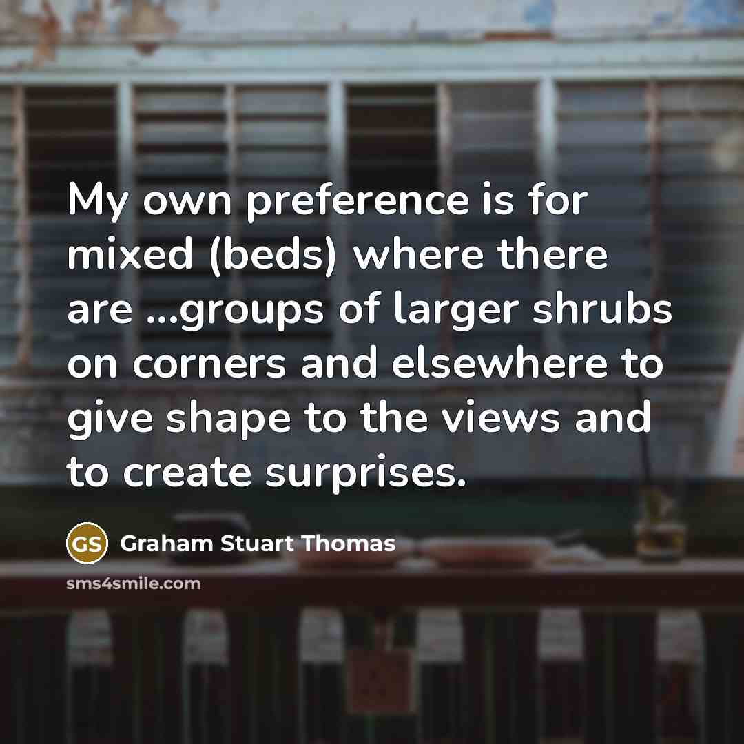 “My own preference is for mixed (beds) where there are ...groups of larger shrubs on corners and elsewhere to give shape to the views and to create surprises.” quote by Graham Stuart Thomas