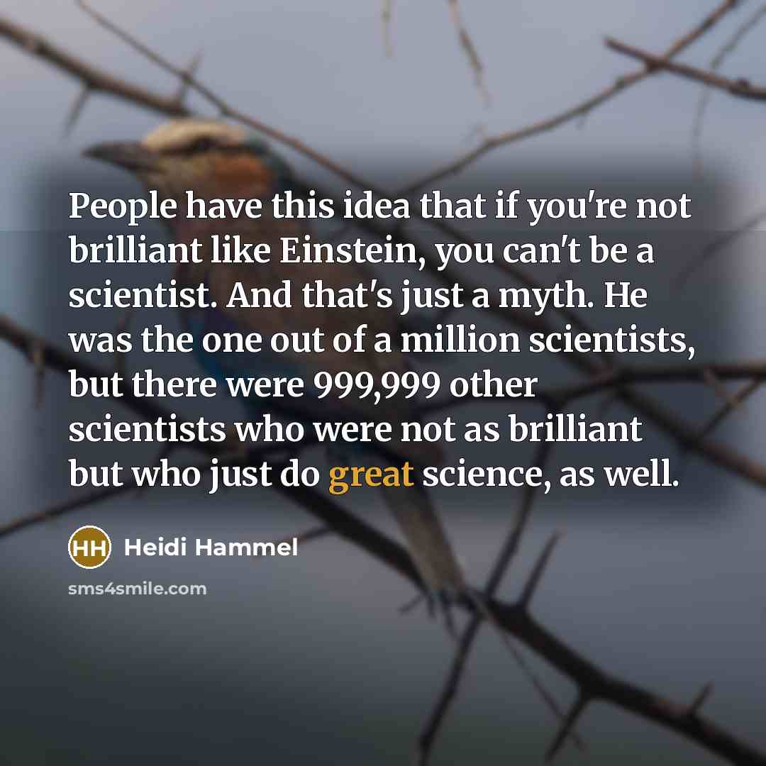 “People have this idea that if you're not brilliant like Einstein, you can't be a scientist. And that's just a myth. He was the one out of a million scientists, but there were 999,999 other scientists who were not as brilliant but who just do great science, as well.” quote by Heidi Hammel