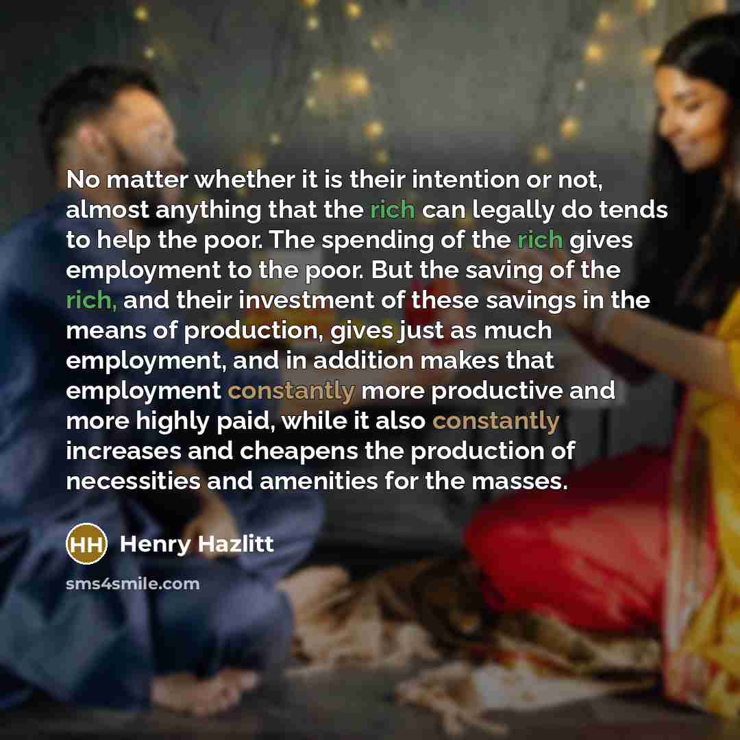 “No matter whether it is their intention or not, almost anything that the rich can legally do tends to help the poor. The spending of the rich gives employment to the poor. But the saving of the rich, and their investment of these savings in the means of production, gives just as much employment…” quote by Henry Hazlitt