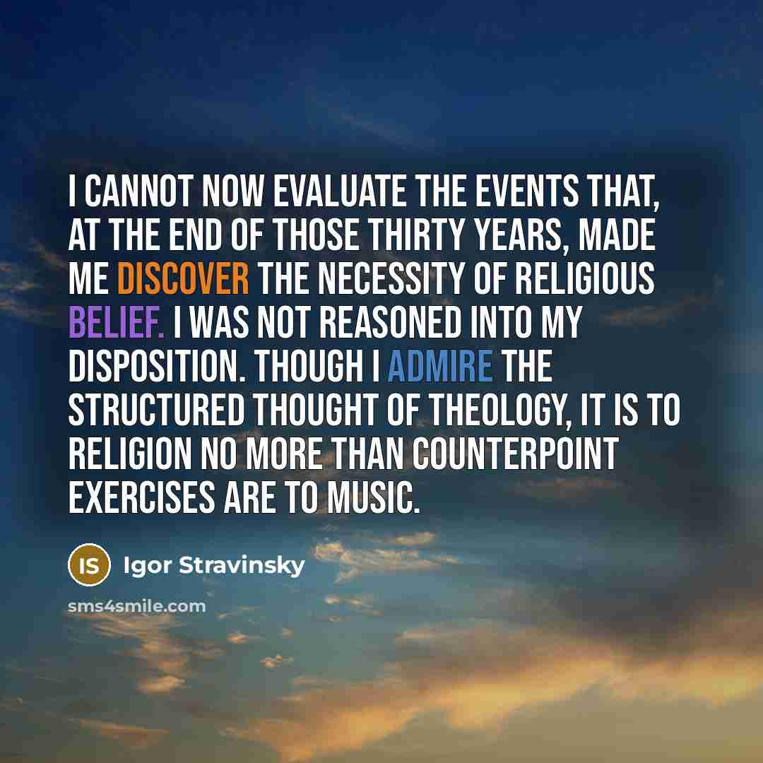 “I cannot now evaluate the events that, at the end of those thirty years, made me discover the necessity of religious belief. I was not reasoned into my disposition. Though I admire the structured thought of theology, it is to religion no more than counterpoint exercises are to music.” quote by Igor Stravinsky