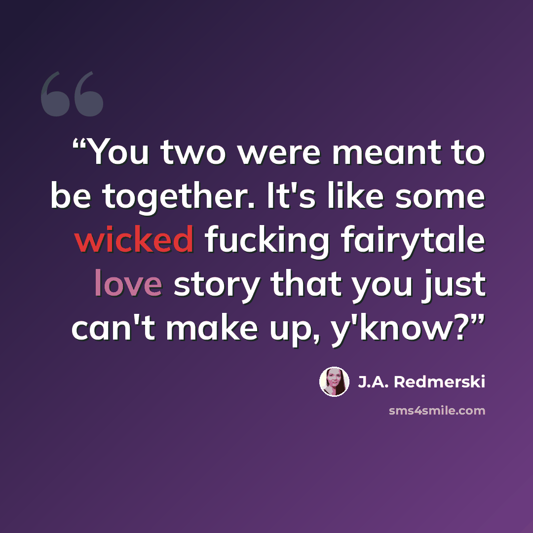 “You two were meant to be together. It's like some wicked fucking fairytale love story that you just can't make up, y'know?” quote by J.A. Redmerski