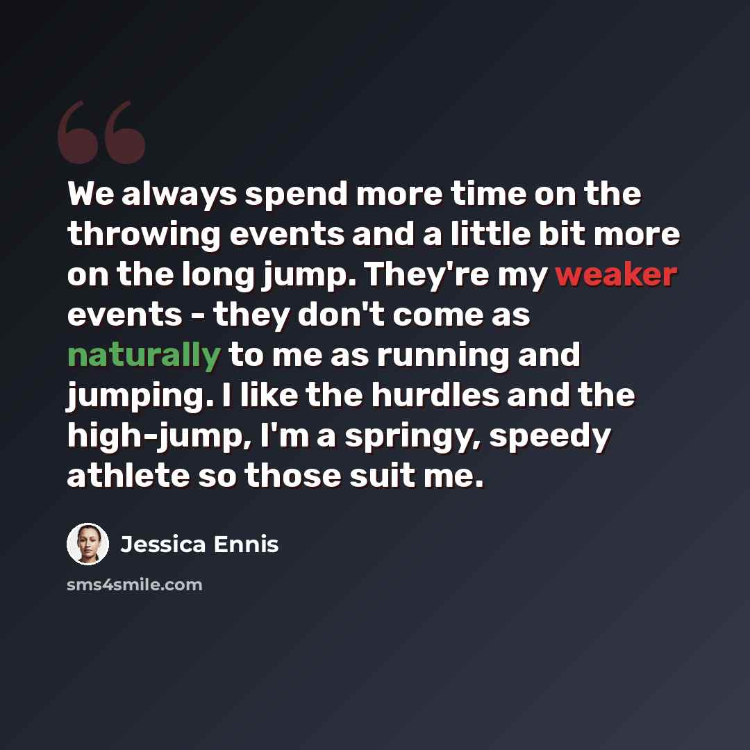 “We always spend more time on the throwing events and a little bit more on the long jump. They're my weaker events - they don't come as naturally to me as running and jumping. I like the hurdles and the high-jump, I'm a springy, speedy athlete so those suit me.” quote by Jessica Ennis