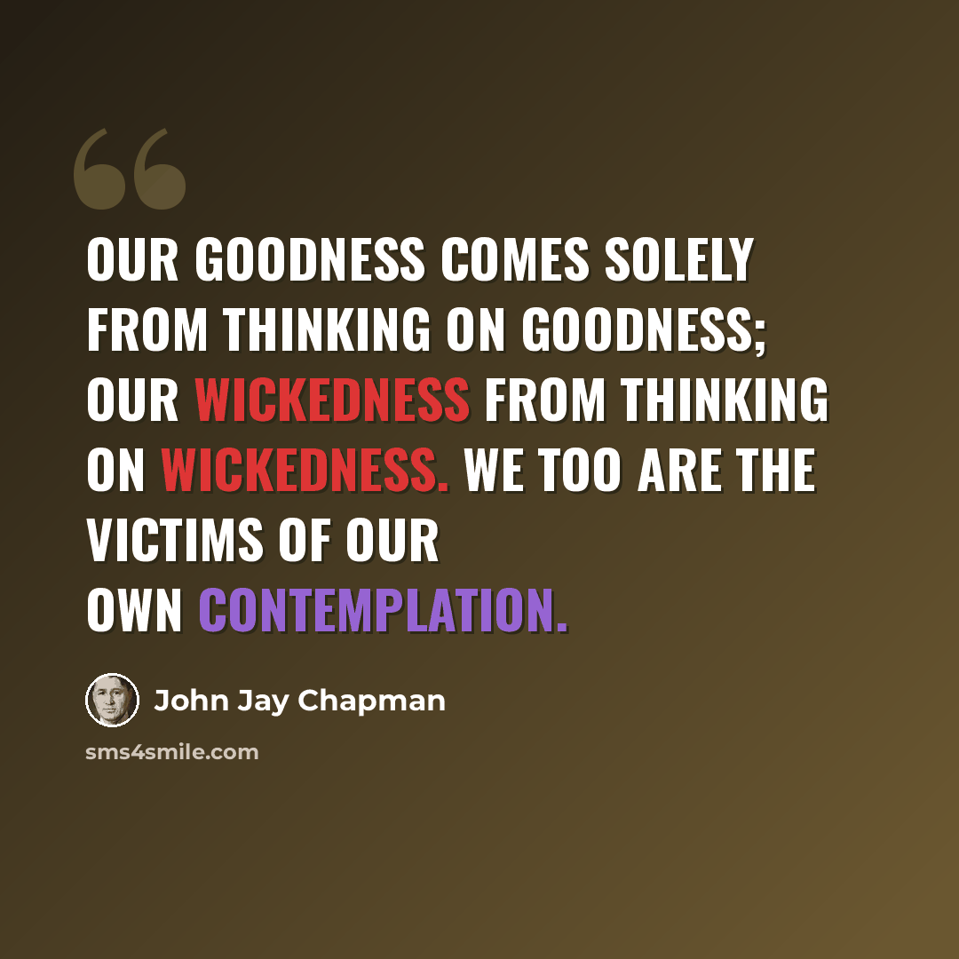 “Our goodness comes solely from thinking on goodness; our wickedness from thinking on wickedness. We too are the victims of our own contemplation.” quote by John Jay Chapman