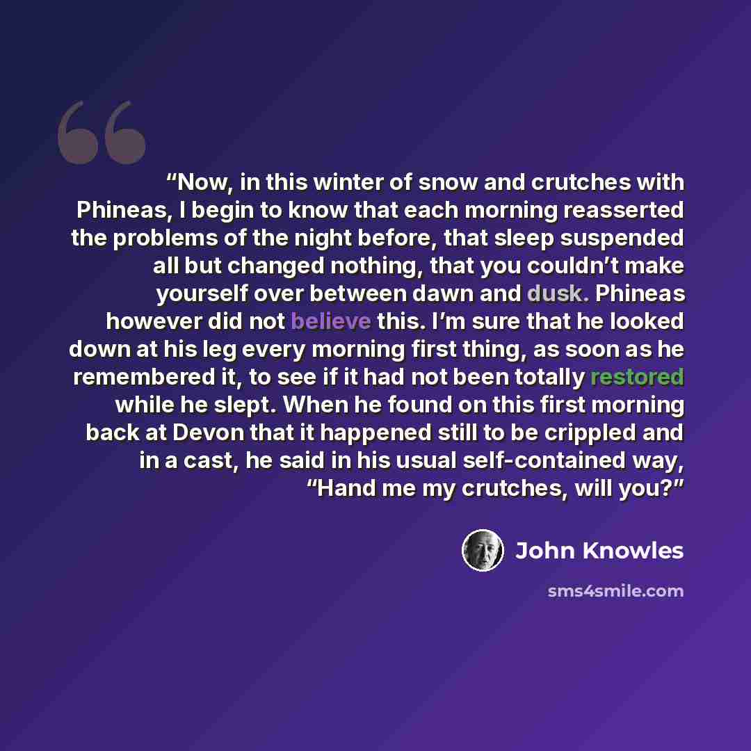“Now, in this winter of snow and crutches with Phineas, I begin to know that each morning reasserted the problems of the night before, that sleep suspended all but changed nothing, that you couldn’t make yourself over between dawn and dusk. Phineas however did not believe this. I’m sure that he…” quote by John Knowles