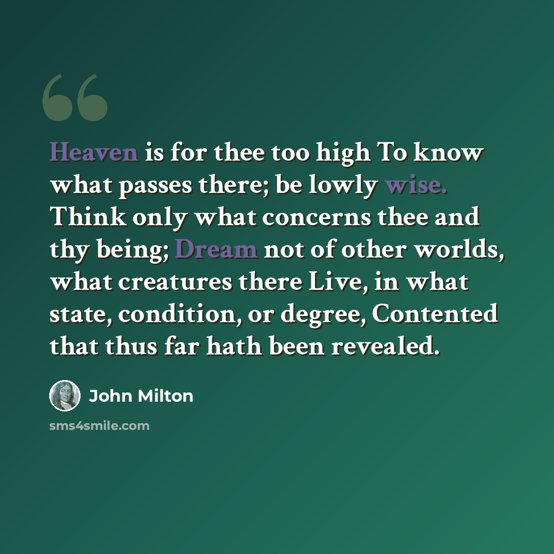 “Heaven is for thee too high To know what passes there; be lowly wise. Think only what concerns thee and thy being; Dream not of other worlds, what creatures there Live, in what state, condition, or degree, Contented that thus far hath been revealed.” quote by John Milton