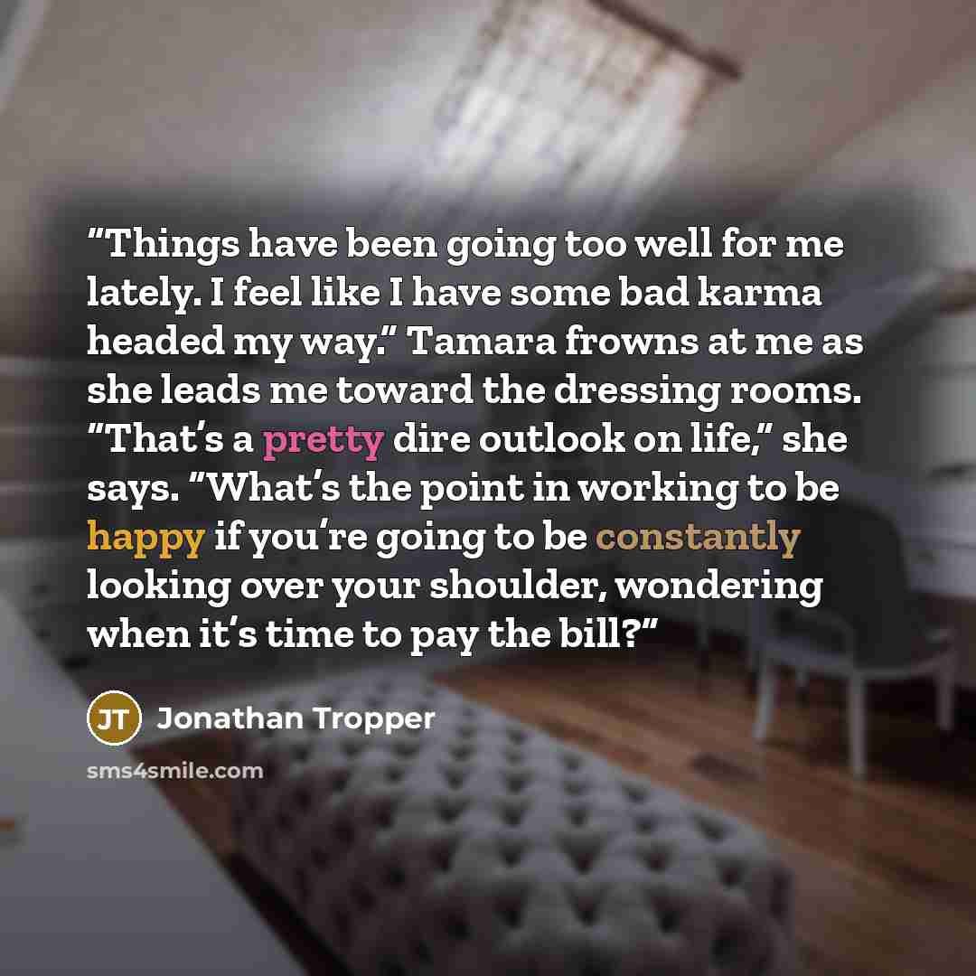 “Things have been going too well for me lately. I feel like I have some bad karma headed my way.” Tamara frowns at me as she leads me toward the dressing rooms. “That’s a pretty dire outlook on life,” she says. “What’s the point in working to be happy if you’re going to be constantly looking over…” quote by Jonathan Tropper