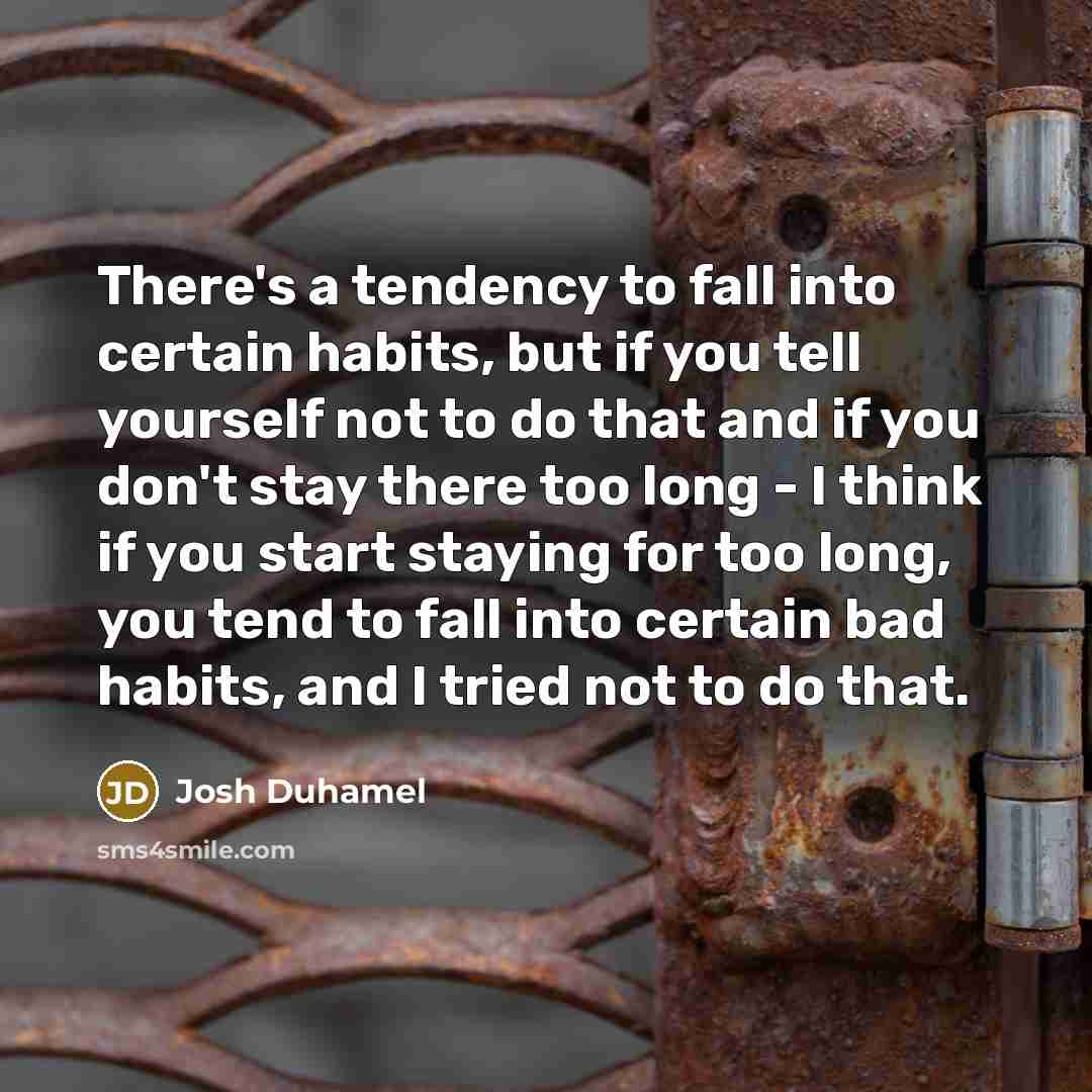 “There's a tendency to fall into certain habits, but if you tell yourself not to do that and if you don't stay there too long - I think if you start staying for too long, you tend to fall into certain bad habits, and I tried not to do that.” quote by Josh Duhamel