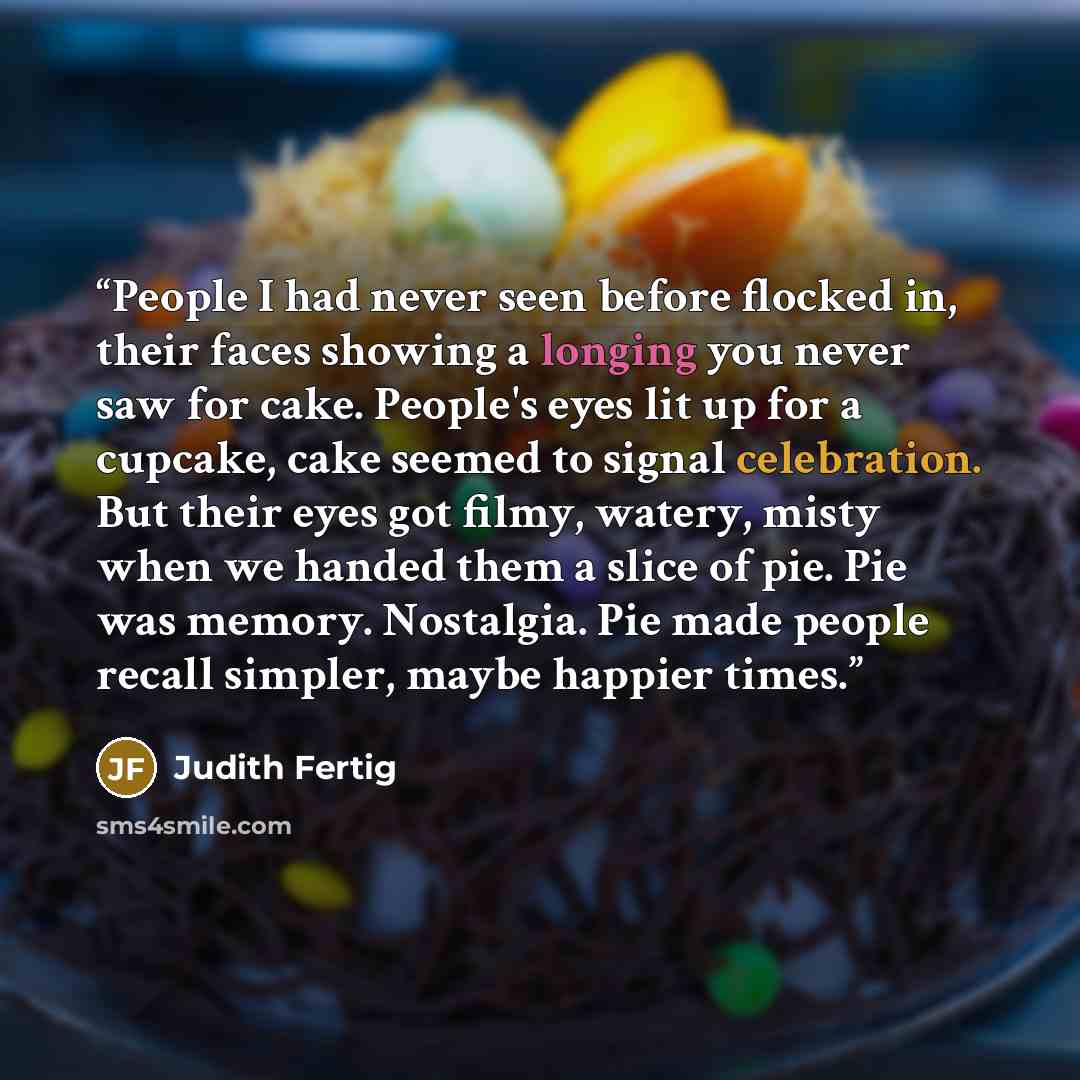 “People I had never seen before flocked in, their faces showing a longing you never saw for cake. People's eyes lit up for a cupcake, cake seemed to signal celebration. But their eyes got filmy, watery, misty when we handed them a slice of pie. Pie was memory. Nostalgia. Pie made people recall…” quote by Judith Fertig
