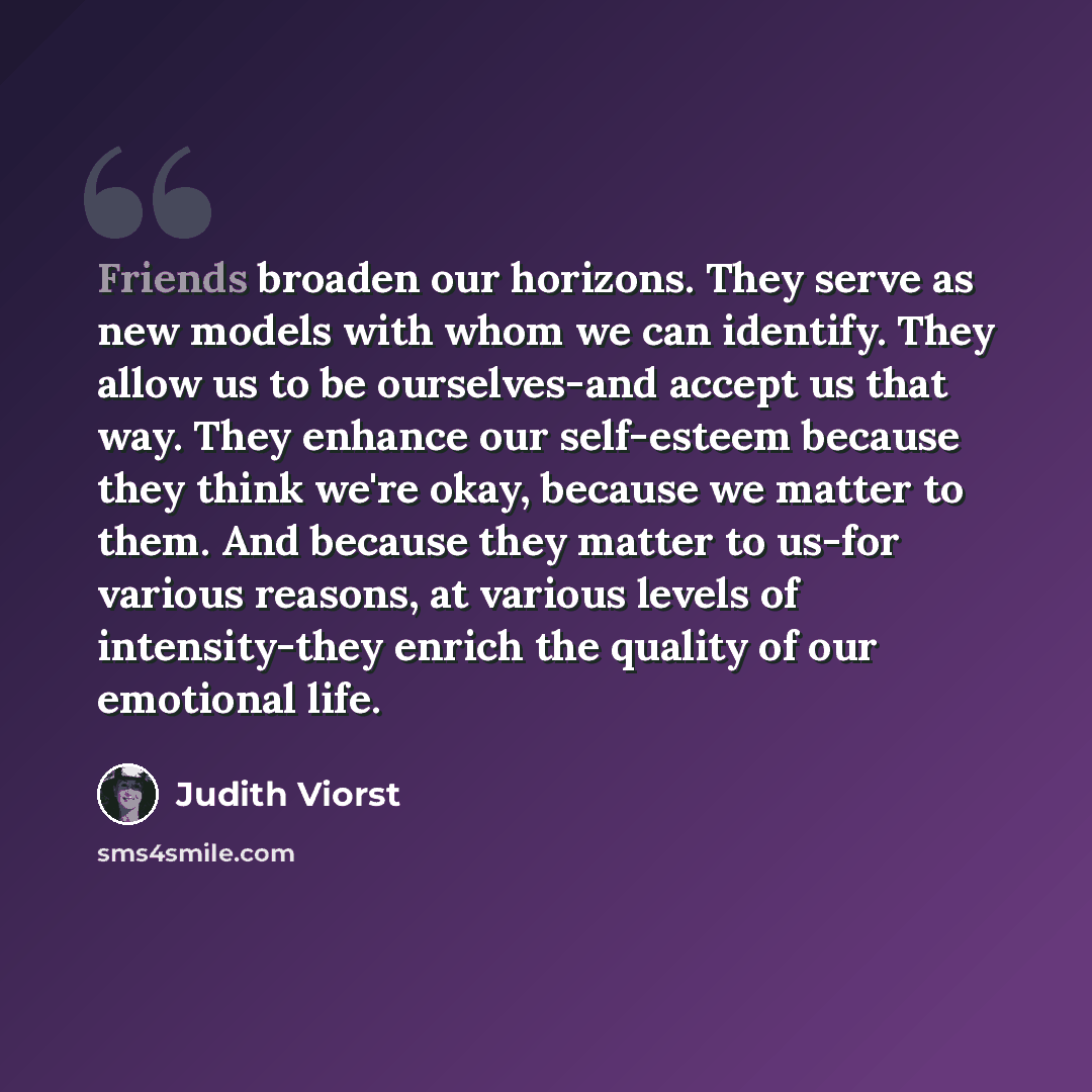 “Friends broaden our horizons. They serve as new models with whom we can identify. They allow us to be ourselves-and accept us that way. They enhance our self-esteem because they think we're okay, because we matter to them. And because they matter to us-for various reasons, at various levels of…” quote by Judith Viorst