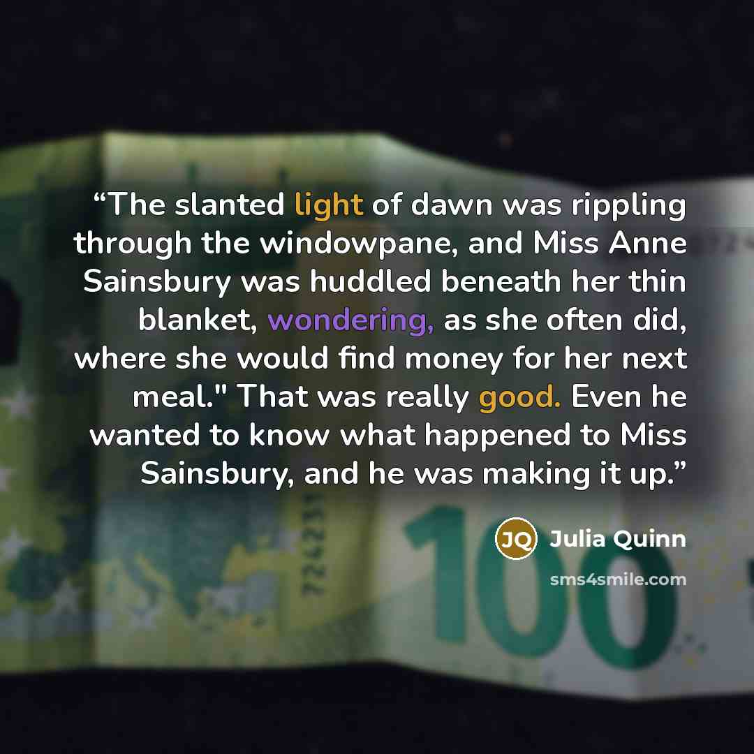 “The slanted light of dawn was rippling through the windowpane, and Miss Anne Sainsbury was huddled beneath her thin blanket, wondering, as she often did, where she would find money for her next meal." That was really good. Even he wanted to know what happened to Miss Sainsbury, and he was making…” quote by Julia Quinn
