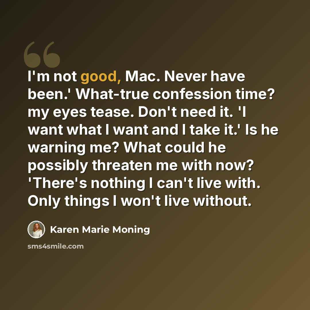 “I'm not good, Mac. Never have been.' What-true confession time? my eyes tease. Don't need it. 'I want what I want and I take it.' Is he warning me? What could he possibly threaten me with now? 'There's nothing I can't live with. Only things I won't live without.” quote by Karen Marie Moning