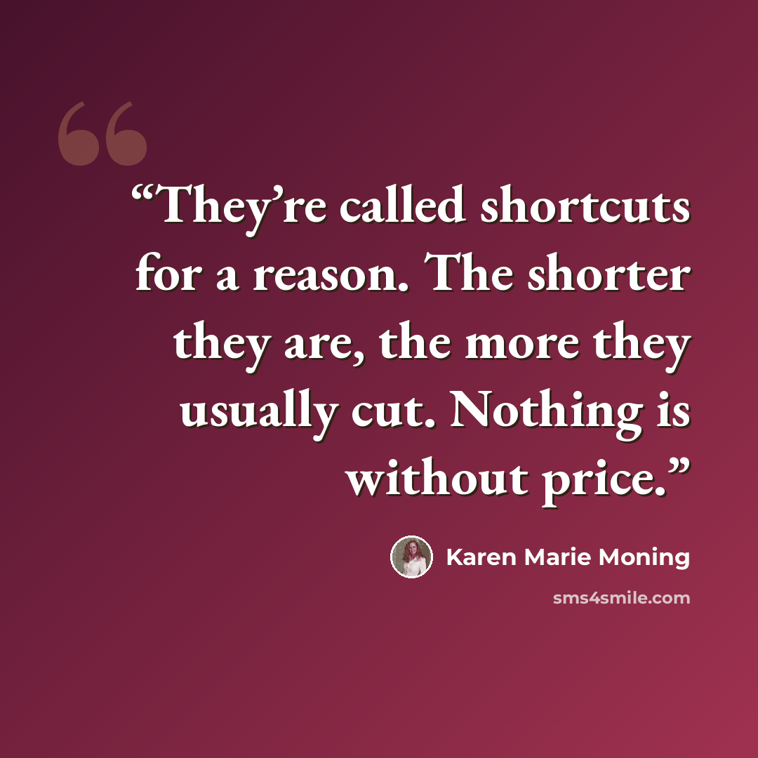 “They’re called shortcuts for a reason. The shorter they are, the more they usually cut. Nothing is without price.” quote by Karen Marie Moning