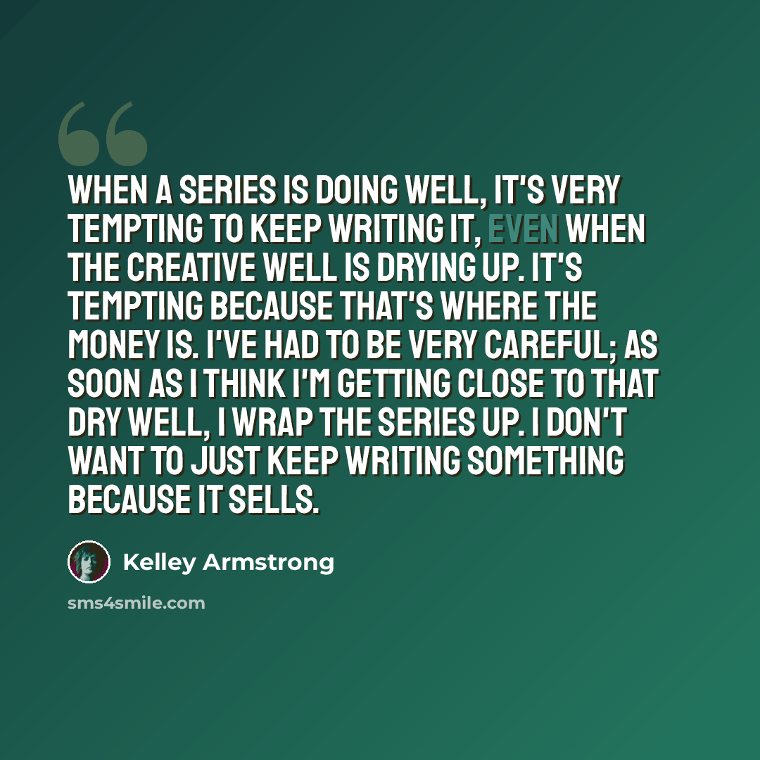 “When a series is doing well, it's very tempting to keep writing it, even when the creative well is drying up. It's tempting because that's where the money is. I've had to be very careful; as soon as I think I'm getting close to that dry well, I wrap the series up. I don't want to just keep writing…” quote by Kelley Armstrong
