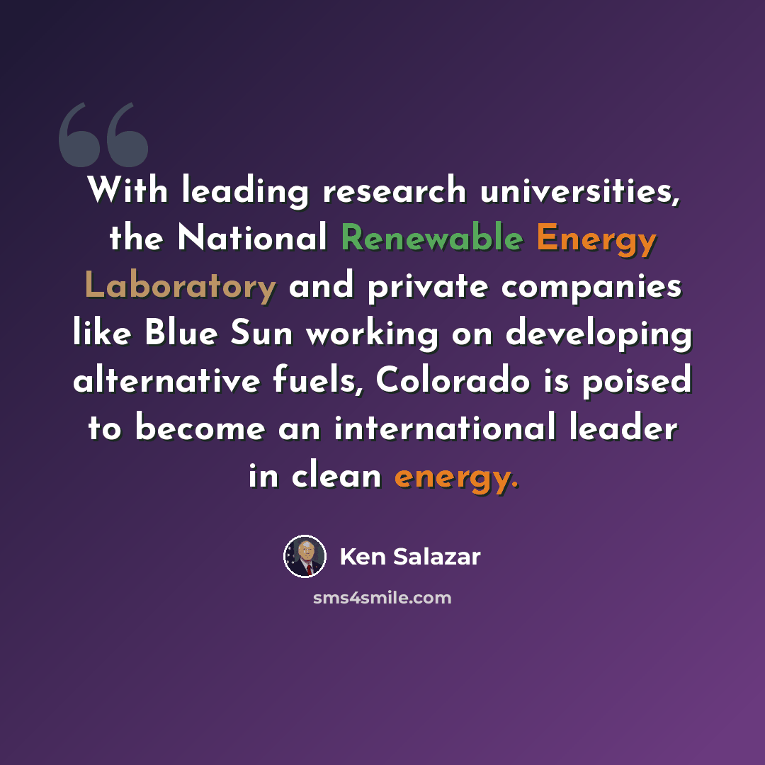 “With leading research universities, the National Renewable Energy Laboratory and private companies like Blue Sun working on developing alternative fuels, Colorado is poised to become an international leader in clean energy.” quote by Ken Salazar