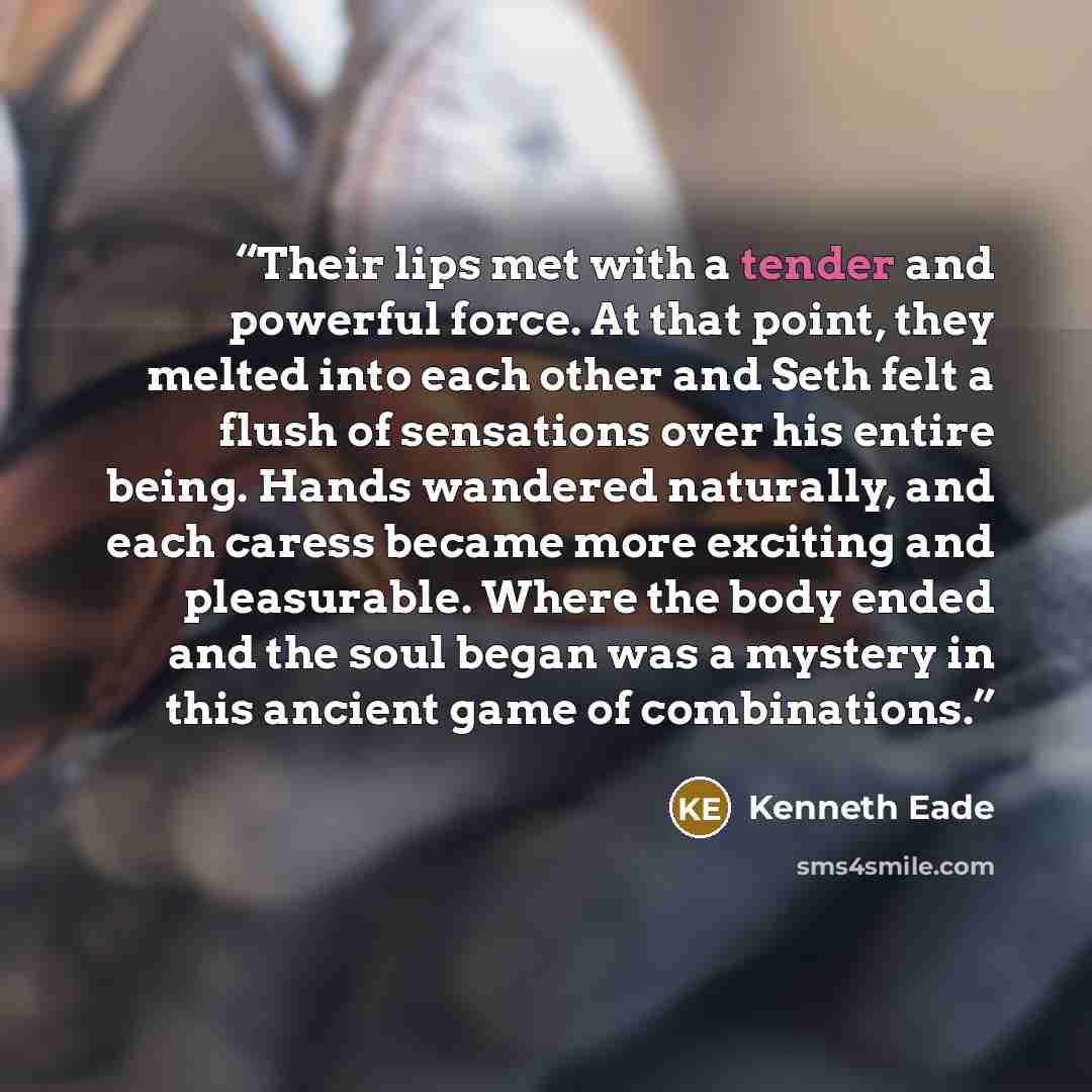 “Their lips met with a tender and powerful force. At that point, they melted into each other and Seth felt a flush of sensations over his entire being. Hands wandered naturally, and each caress became more exciting and pleasurable. Where the body ended and the soul began was a mystery in this…” quote by Kenneth Eade