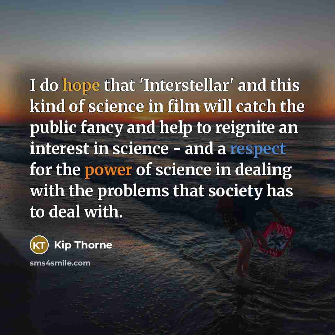 “I do hope that 'Interstellar' and this kind of science in film will catch the public fancy and help to reignite an interest in science - and a respect for the power of science in dealing with the problems that society has to deal with.” quote by Kip Thorne
